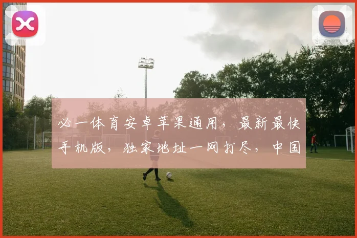 必一体育安卓苹果通用，最新最快手机版，独家地址一网打尽，中国球迷必备