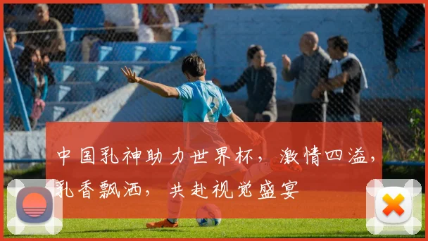 中国乳神助力世界杯，激情四溢，乳香飘洒，共赴视觉盛宴
